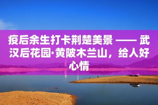 疫后余生打卡荆楚美景 —— 武汉后花园·黄陂木兰山，给人好心情