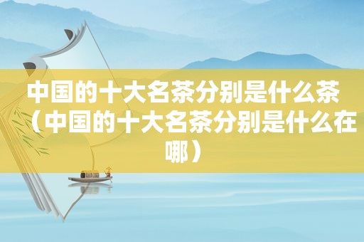中国的十大名茶分别是什么茶（中国的十大名茶分别是什么在哪）