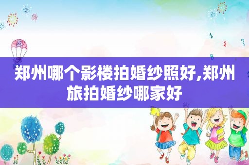 郑州哪个影楼拍婚纱照好,郑州旅拍婚纱哪家好