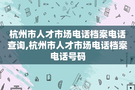 杭州市人才市场电话档案电话查询,杭州市人才市场电话档案电话号码