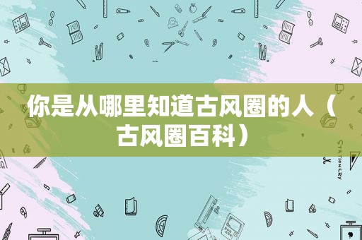 你是从哪里知道古风圈的人(古风圈百科) 你是从哪里知道古风圈的人(古风圈百科)
