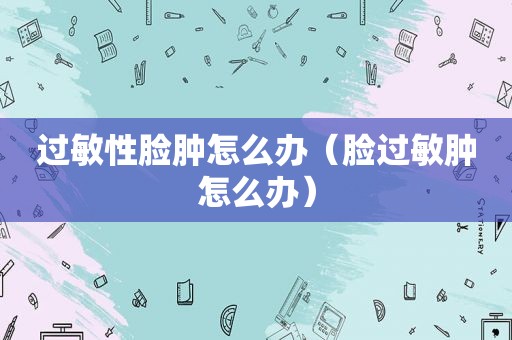 过敏性脸肿怎么办（脸过敏肿怎么办）