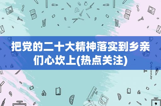 把党的二十大精神落实到乡亲们心坎上(热点关注)