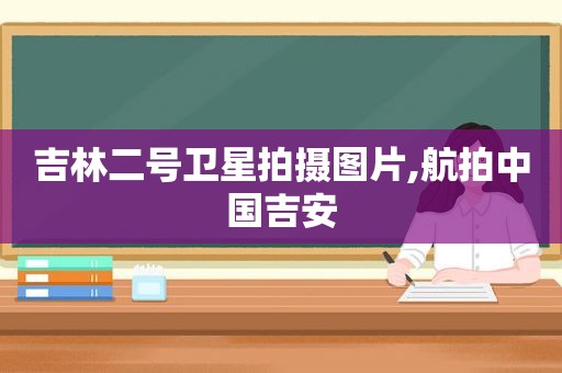 吉林二号卫星拍摄图片,航拍中国吉安