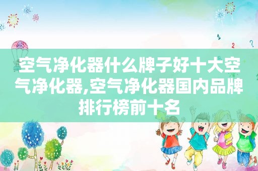 空气净化器什么牌子好十大空气净化器,空气净化器国内品牌排行榜前十名