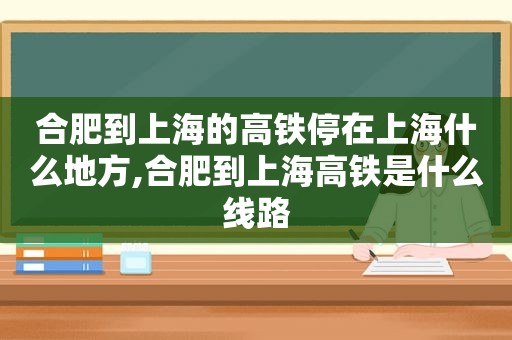 合肥到上海的高铁停在上海什么地方,合肥到上海高铁是什么线路