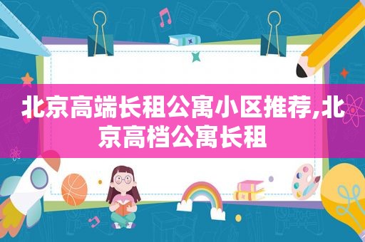 北京高端长租公寓小区推荐,北京高档公寓长租