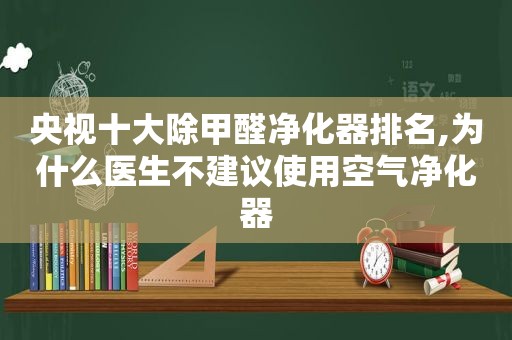 央视十大除甲醛净化器排名,为什么医生不建议使用空气净化器