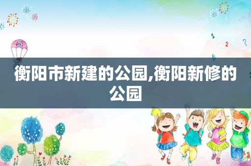衡阳市新建的公园,衡阳新修的公园