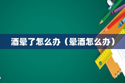 酒晕了怎么办（晕酒怎么办）