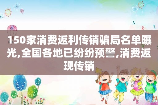 150家消费返利传销骗局名单曝光,全国各地已纷纷预警,消费返现传销