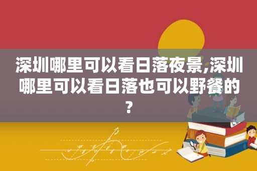 深圳哪里可以看日落夜景,深圳哪里可以看日落也可以野餐的?