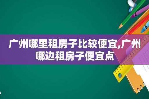 广州哪里租房子比较便宜,广州哪边租房子便宜点