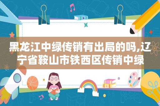黑龙江中绿传销有出局的吗,辽宁省鞍山市铁西区传销中绿