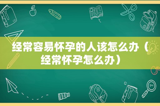 经常容易怀孕的人该怎么办（经常怀孕怎么办）