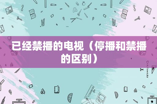 已经禁播的电视（停播和禁播的区别）