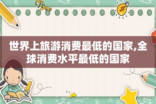 世界上旅游消费最低的国家,全球消费水平最低的国家