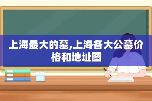 上海最大的墓,上海各大公墓价格和地址图