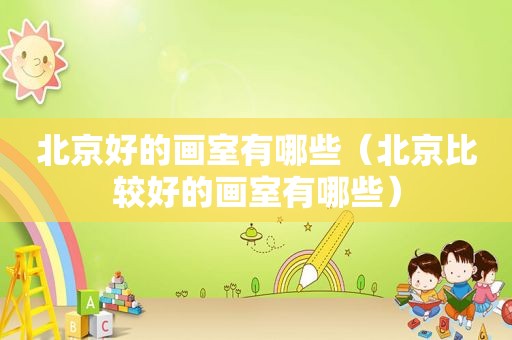 北京好的画室有哪些（北京比较好的画室有哪些）