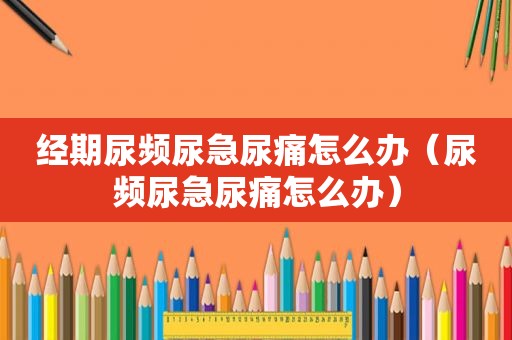 经期尿频尿急尿痛怎么办（尿频尿急尿痛怎么办）