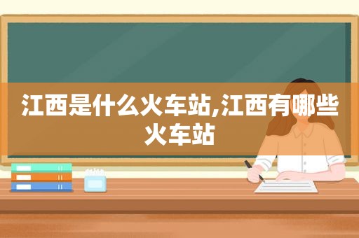 江西是什么火车站,江西有哪些火车站