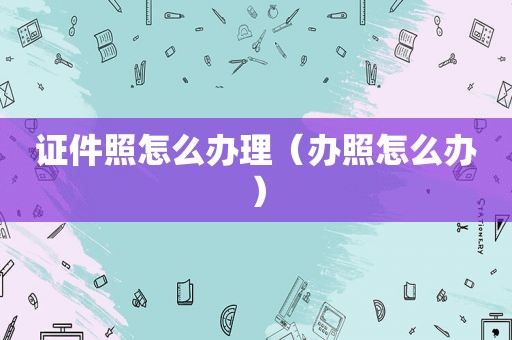 证件照怎么办理（办照怎么办）