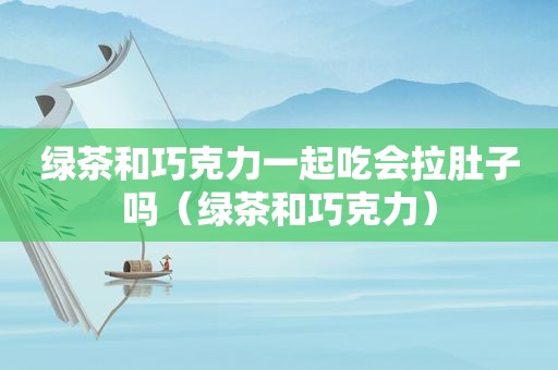 绿茶和巧克力一起吃会拉肚子吗（绿茶和巧克力）