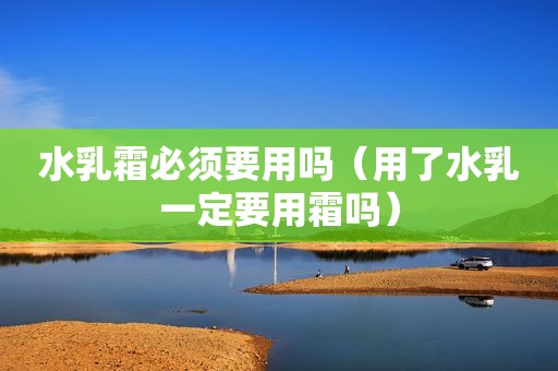水乳霜必须要用吗（用了水乳一定要用霜吗）