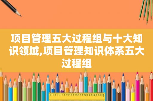 项目管理五大过程组与十大知识领域,项目管理知识体系五大过程组