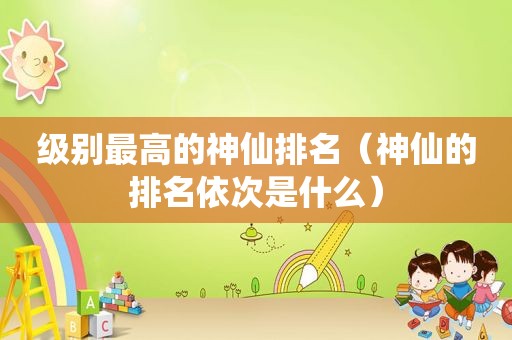 级别最高的神仙排名（神仙的排名依次是什么）