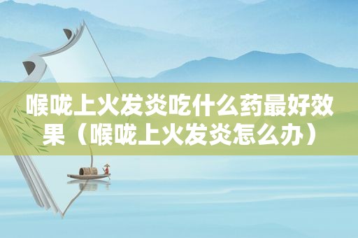 喉咙上火发炎吃什么药最好效果（喉咙上火发炎怎么办）