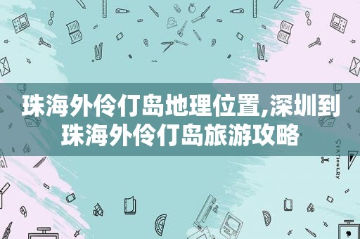 珠海外伶仃岛地理位置,深圳到珠海外伶仃岛旅游攻略