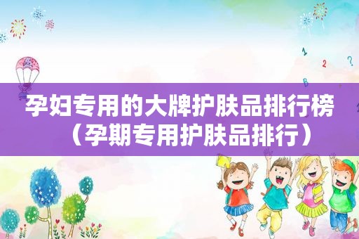 孕妇专用的大牌护肤品排行榜（孕期专用护肤品排行）