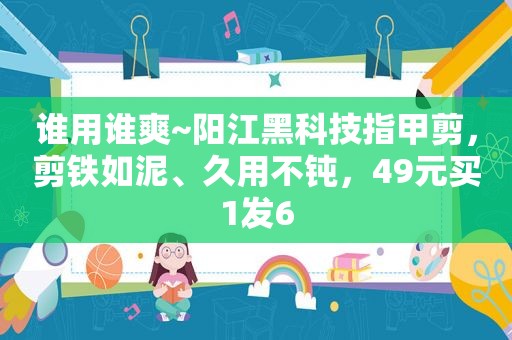 谁用谁爽~阳江黑科技指甲剪，剪铁如泥、久用不钝，49元买1发6