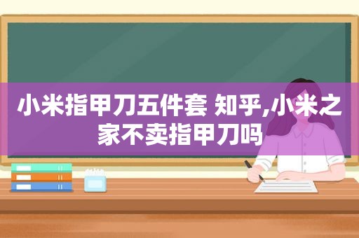 小米指甲刀五件套 知乎,小米之家不卖指甲刀吗
