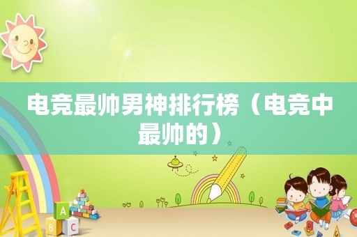 电竞最帅男神排行榜（电竞中最帅的）