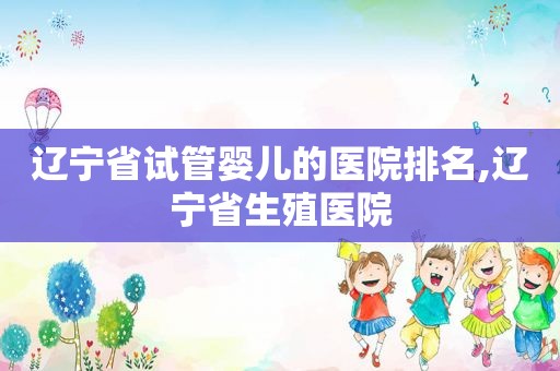 辽宁省试管婴儿的医院排名,辽宁省生殖医院