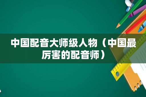 中国配音大师级人物（中国最厉害的配音师）