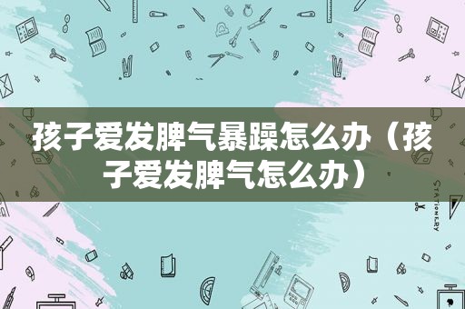 孩子爱发脾气暴躁怎么办（孩子爱发脾气怎么办）