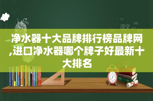 净水器十大品牌排行榜品牌网,进口净水器哪个牌子好最新十大排名