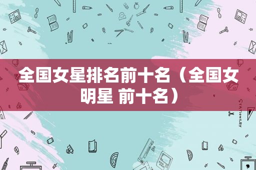 全国女星排名前十名（全国女明星 前十名）