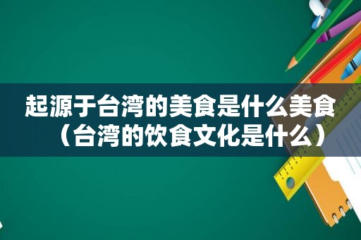 起源于台湾的美食是什么美食（台湾的饮食文化是什么）