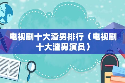 电视剧十大渣男排行（电视剧十大渣男演员）