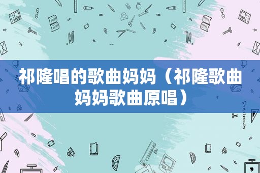 祁隆唱的歌曲妈妈（祁隆歌曲妈妈歌曲原唱）
