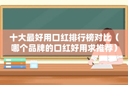 十大最好用口红排行榜对比（哪个品牌的口红好用求推荐）