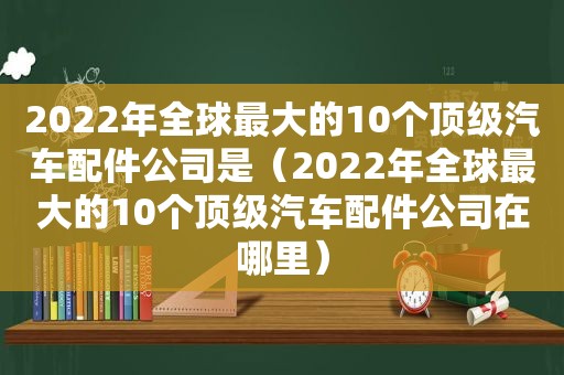 2022年全球最大的10个顶级汽车配件公司是（2022年全球最大的10个顶级汽车配件公司在哪里）