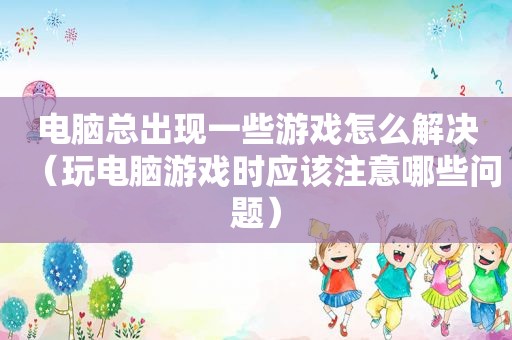 电脑总出现一些游戏怎么解决（玩电脑游戏时应该注意哪些问题）
