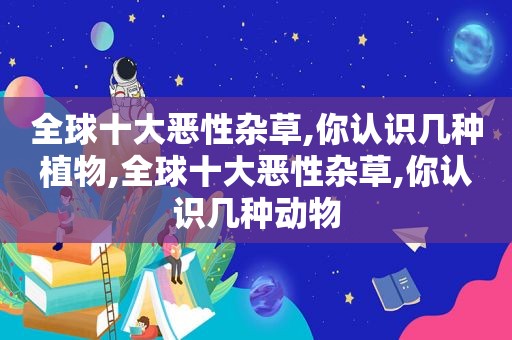 全球十大恶性杂草,你认识几种植物,全球十大恶性杂草,你认识几种动物