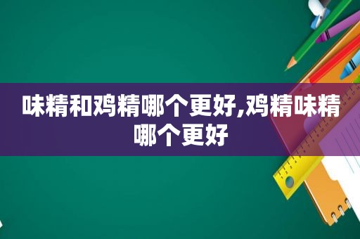 味精和鸡精哪个更好,鸡精味精哪个更好