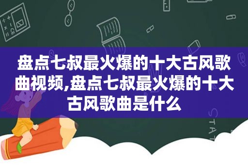 盘点七叔最火爆的十大古风歌曲视频,盘点七叔最火爆的十大古风歌曲是什么